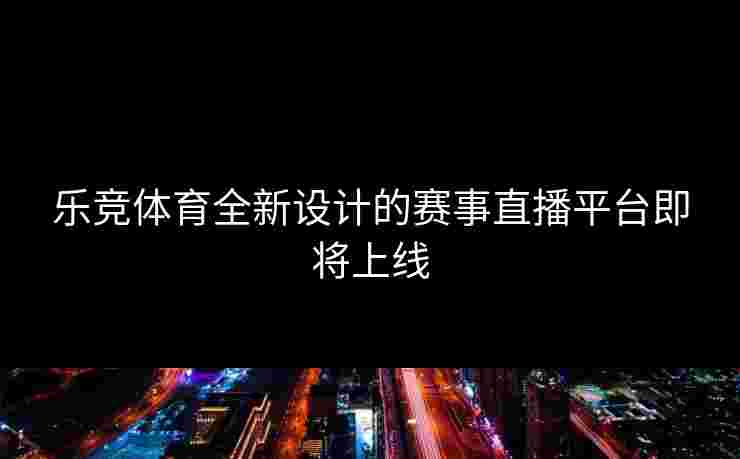 乐竞体育全新设计的赛事直播平台即将上线