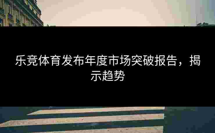乐竞体育发布年度市场突破报告，揭示趋势