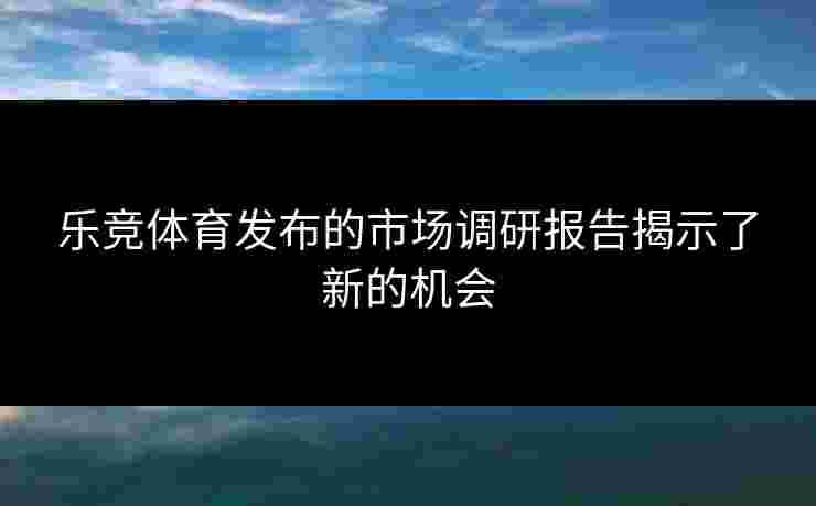 乐竞体育发布的市场调研报告揭示了新的机会