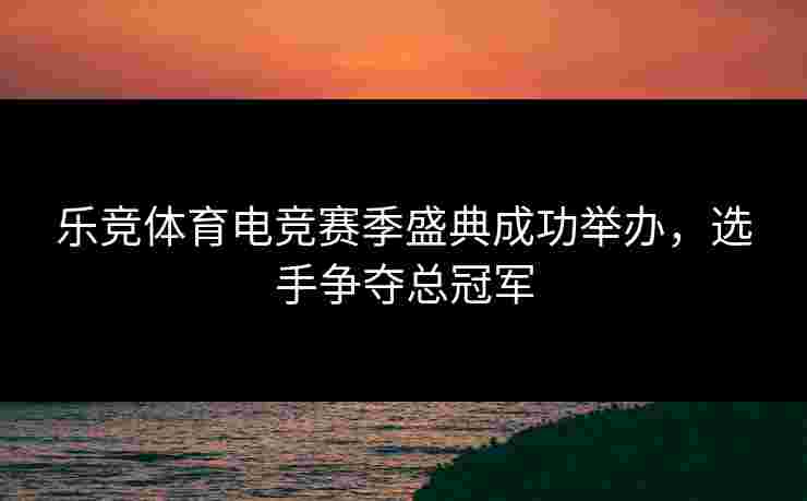 乐竞体育电竞赛季盛典成功举办，选手争夺总冠军