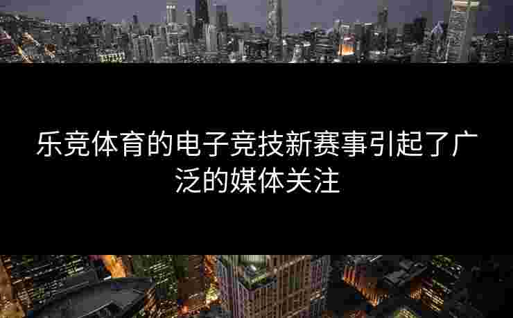 乐竞体育的电子竞技新赛事引起了广泛的媒体关注