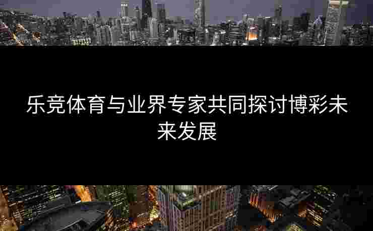 乐竞体育与业界专家共同探讨博彩未来发展