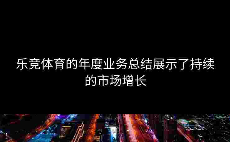 乐竞体育的年度业务总结展示了持续的市场增长 乐竞体育的年度业务总结展示了持续的市场增长