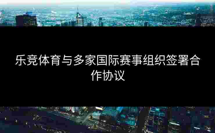 乐竞体育与多家国际赛事组织签署合作协议 乐竞体育与多家国际赛事组织签署合作协议