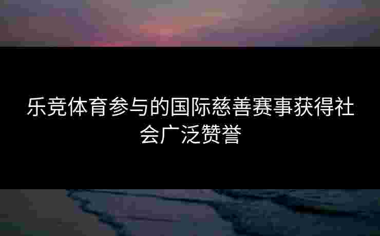 乐竞体育参与的国际慈善赛事获得社会广泛赞誉