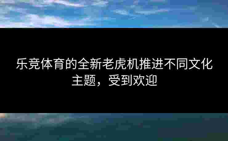 乐竞体育的全新老虎机推进不同文化主题，受到欢迎