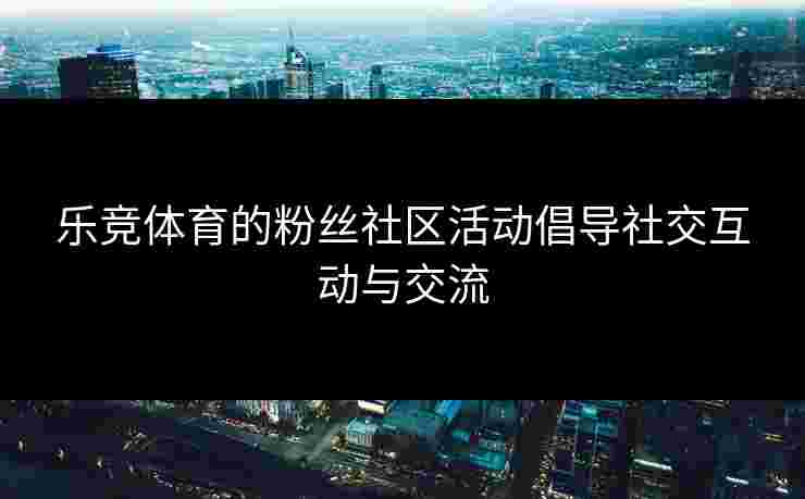 乐竞体育的粉丝社区活动倡导社交互动与交流