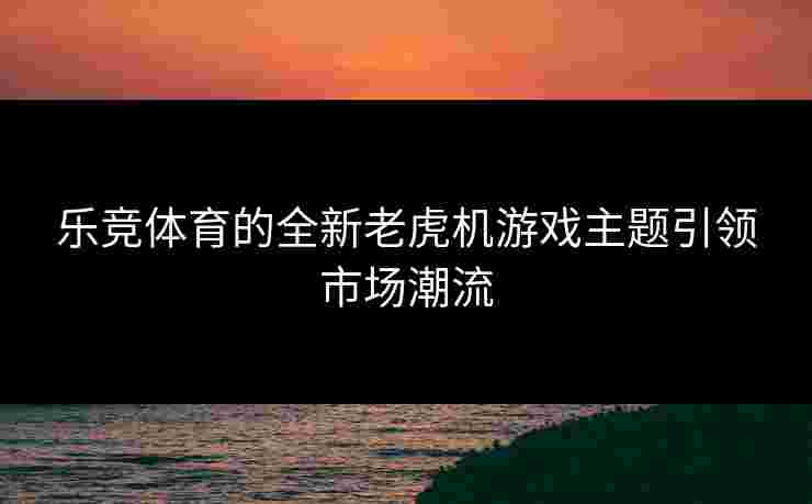 乐竞体育的全新老虎机游戏主题引领市场潮流