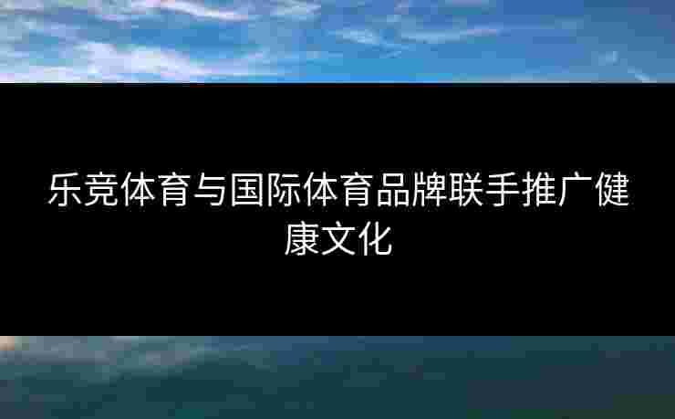 乐竞体育与国际体育品牌联手推广健康文化