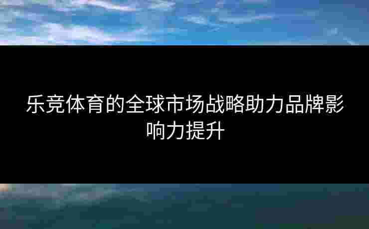 乐竞体育的全球市场战略助力品牌影响力提升