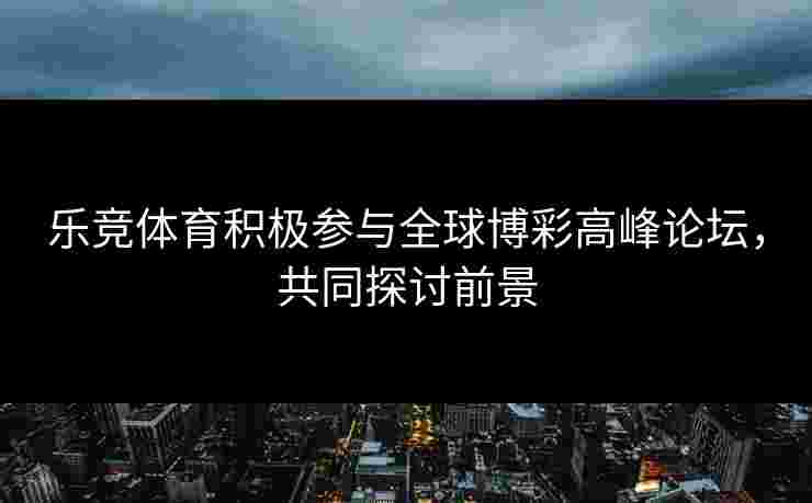乐竞体育积极参与全球博彩高峰论坛，共同探讨前景
