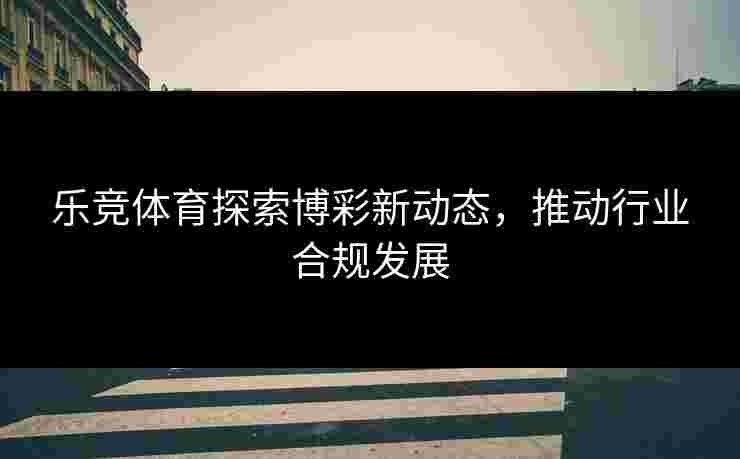 乐竞体育探索博彩新动态，推动行业合规发展