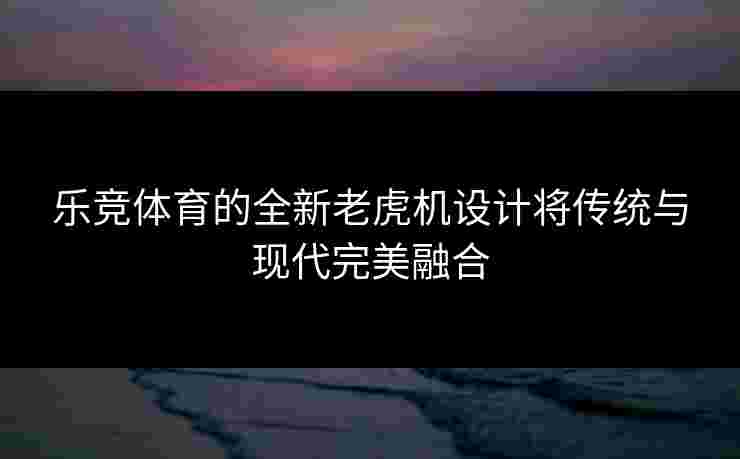 乐竞体育的全新老虎机设计将传统与现代完美融合