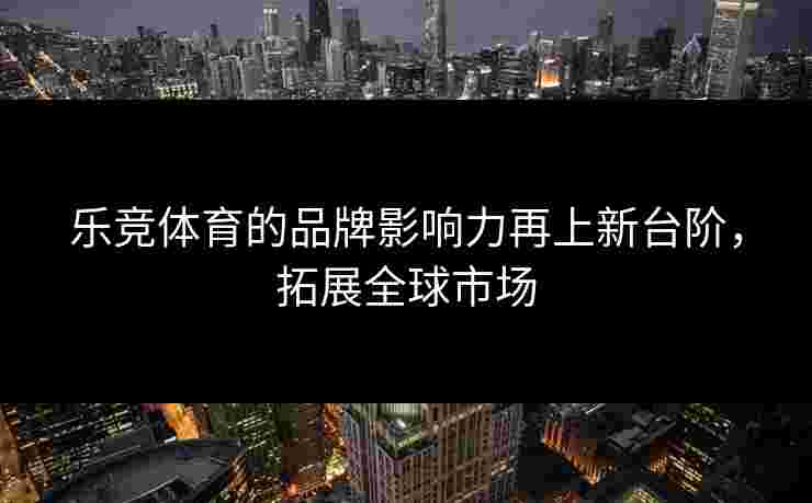 乐竞体育的品牌影响力再上新台阶，拓展全球市场