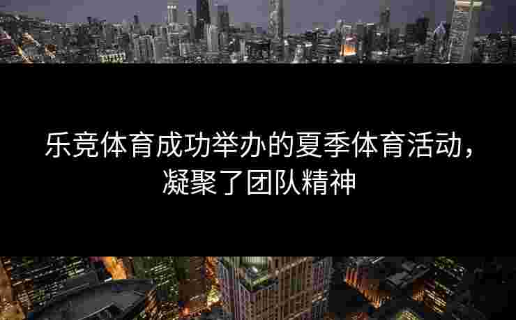 乐竞体育成功举办的夏季体育活动，凝聚了团队精神