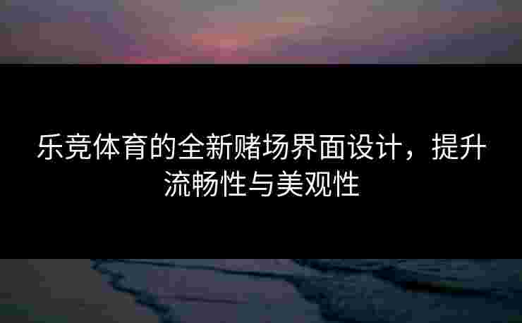 乐竞体育的全新赌场界面设计,提升流畅性与美观性 乐竞体育的全新赌场界面设计,提升流畅性与美观性