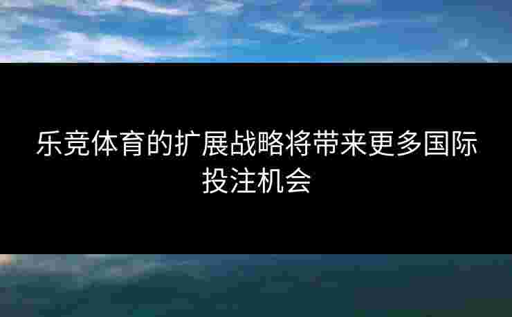 乐竞体育的扩展战略将带来更多国际投注机会