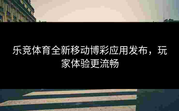 乐竞体育全新移动博彩应用发布，玩家体验更流畅