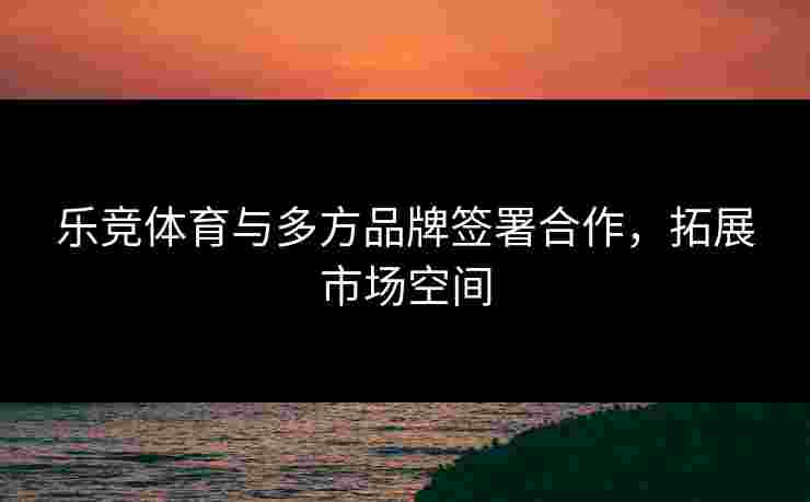 乐竞体育与多方品牌签署合作，拓展市场空间