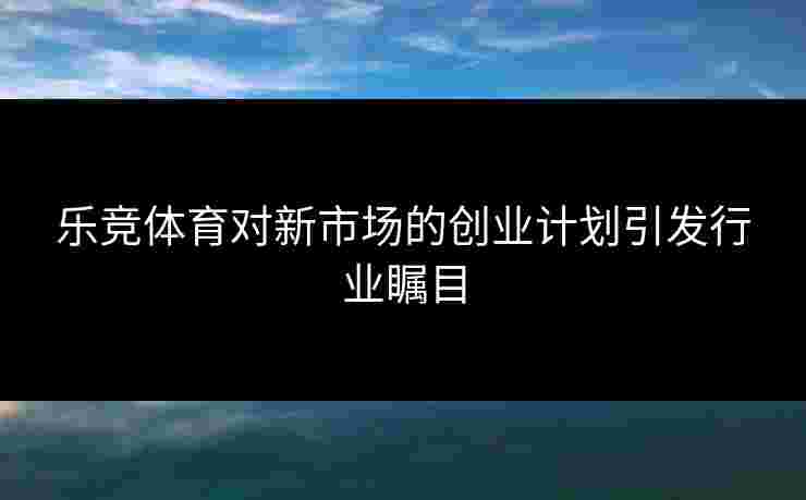 乐竞体育对新市场的创业计划引发行业瞩目