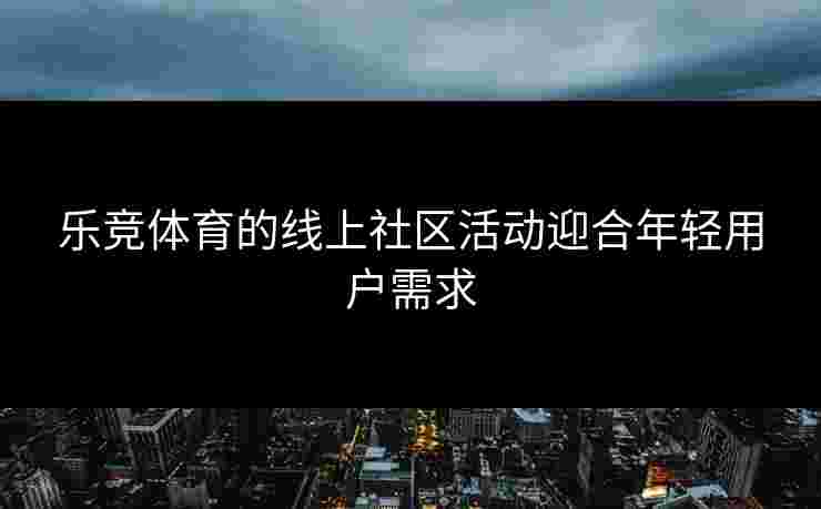 乐竞体育的线上社区活动迎合年轻用户需求