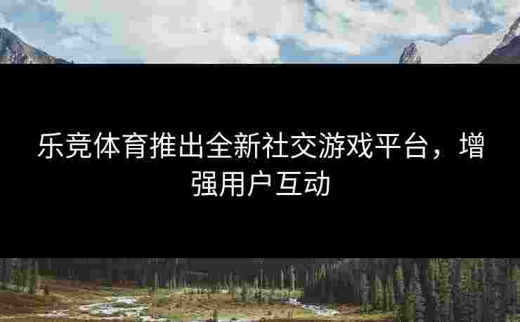 乐竞体育推出全新社交游戏平台，增强用户互动