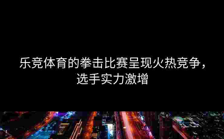 乐竞体育的拳击比赛呈现火热竞争，选手实力激增