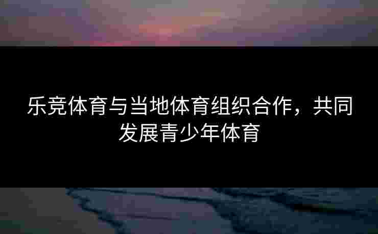 乐竞体育与当地体育组织合作,共同发展青少年体育 乐竞体育与当地体育组织合作,共同发展青少年体育