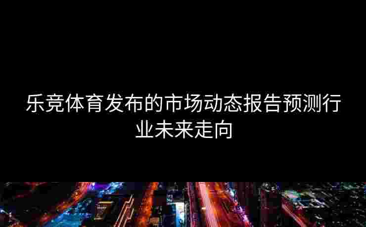 乐竞体育发布的市场动态报告预测行业未来走向