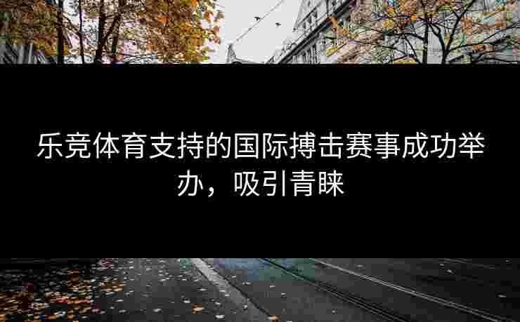 乐竞体育支持的国际搏击赛事成功举办，吸引青睐