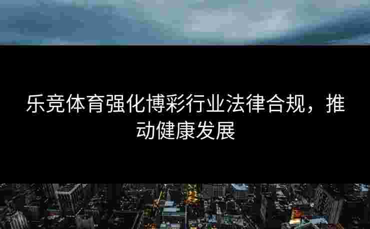 乐竞体育强化博彩行业法律合规，推动健康发展