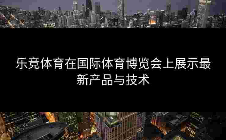 乐竞体育在国际体育博览会上展示最新产品与技术
