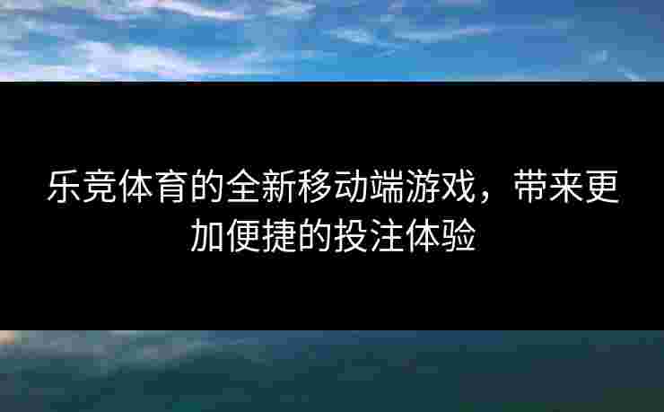 乐竞体育的全新移动端游戏，带来更加便捷的投注体验
