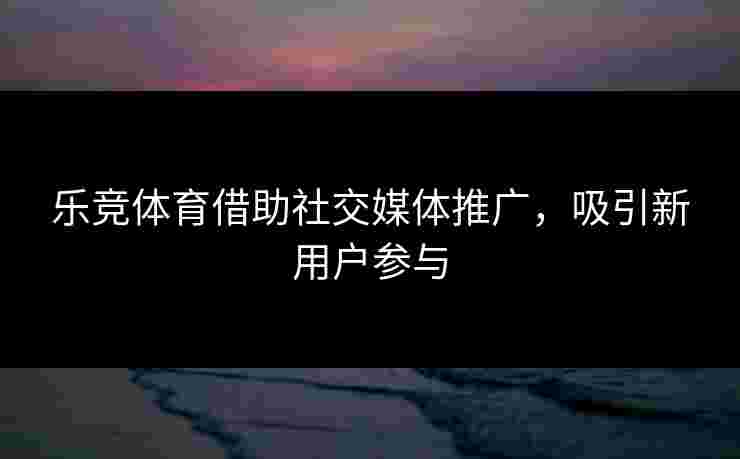 乐竞体育借助社交媒体推广，吸引新用户参与