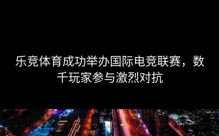 乐竞体育成功举办国际电竞联赛，数千玩家参与激烈对抗