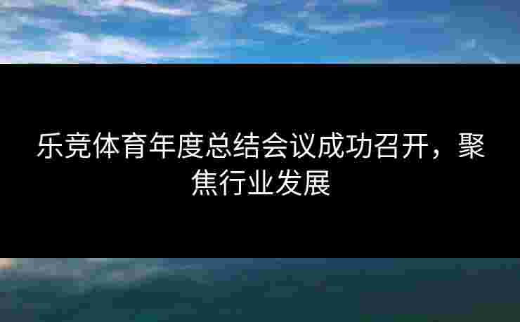 乐竞体育年度总结会议成功召开,聚焦行业发展 乐竞体育年度总结会议成功召开,聚焦行业发展