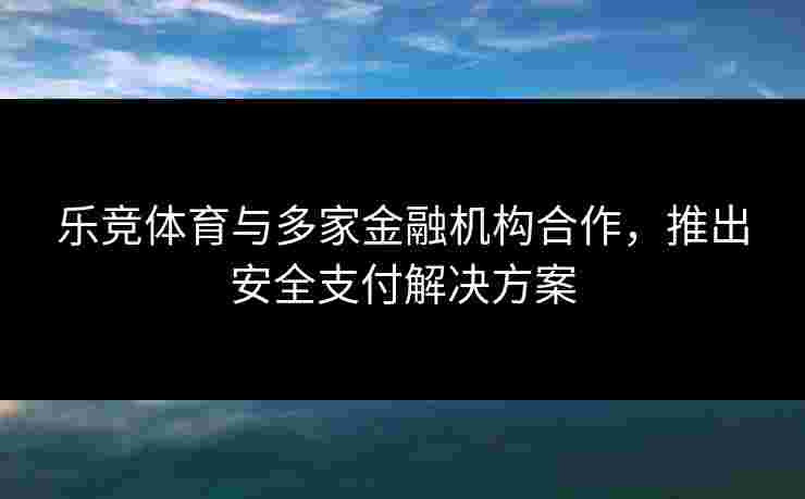 乐竞体育与多家金融机构合作，推出安全支付解决方案