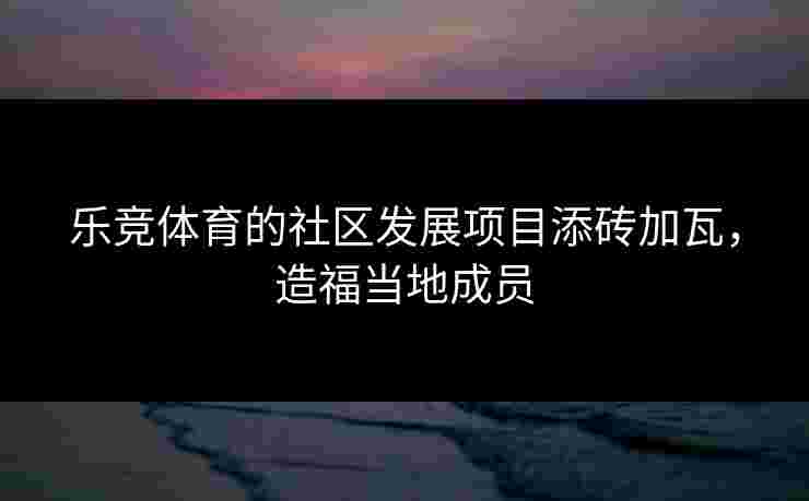 乐竞体育的社区发展项目添砖加瓦，造福当地成员