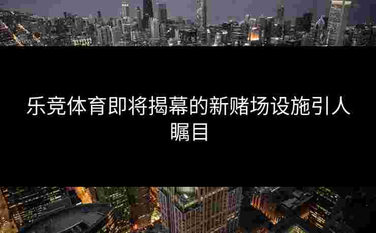 乐竞体育即将揭幕的新赌场设施引人瞩目