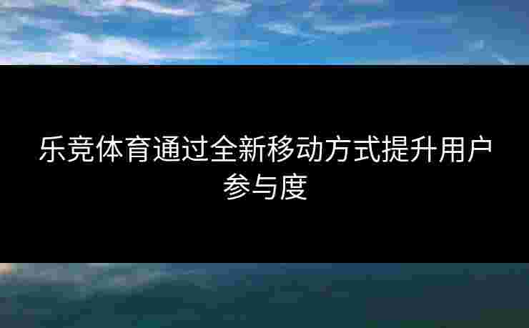乐竞体育通过全新移动方式提升用户参与度