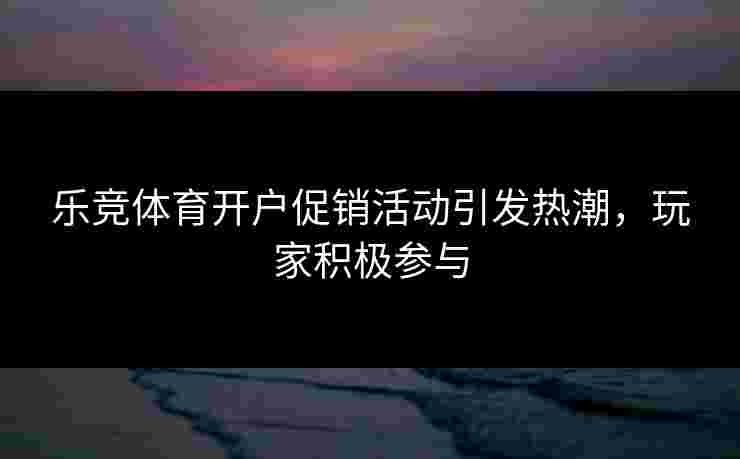 乐竞体育开户促销活动引发热潮，玩家积极参与