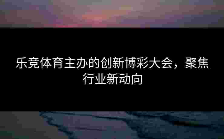 乐竞体育主办的创新博彩大会，聚焦行业新动向