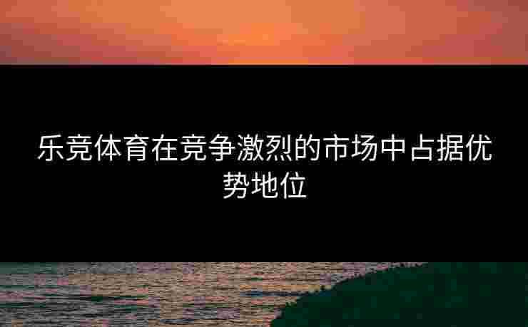乐竞体育在竞争激烈的市场中占据优势地位
