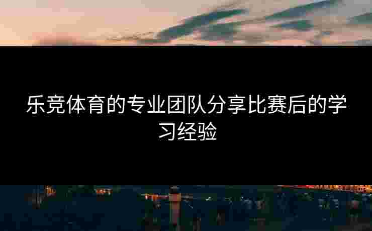 乐竞体育的专业团队分享比赛后的学习经验