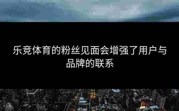 乐竞体育的粉丝见面会增强了用户与品牌的联系