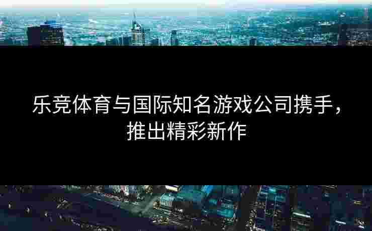 乐竞体育与国际知名游戏公司携手，推出精彩新作