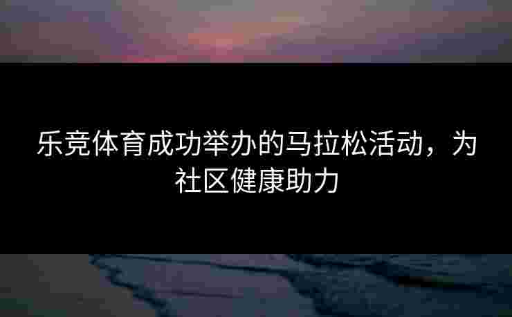 乐竞体育成功举办的马拉松活动，为社区健康助力