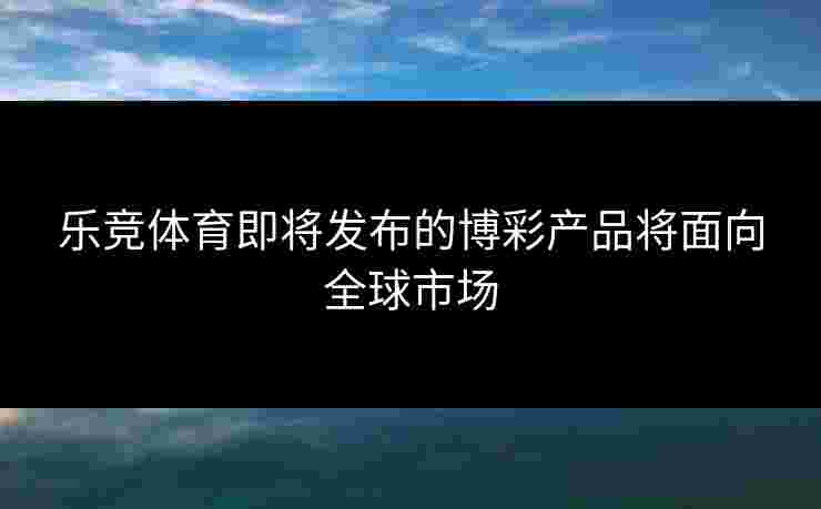 乐竞体育即将发布的博彩产品将面向全球市场