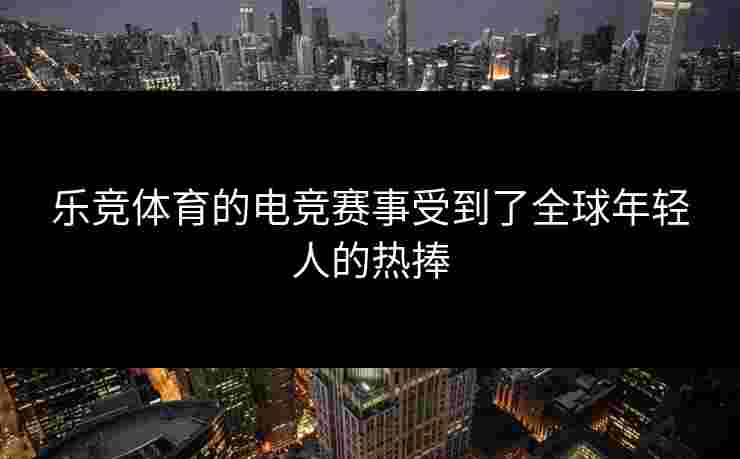 乐竞体育的电竞赛事受到了全球年轻人的热捧