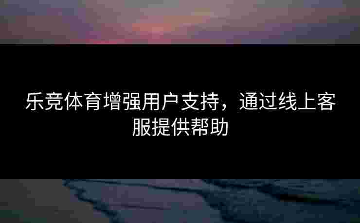 乐竞体育增强用户支持，通过线上客服提供帮助